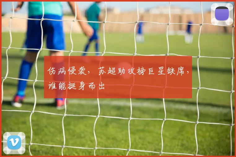 伤病侵袭,苏超助攻榜巨星缺席,谁能挺身而出