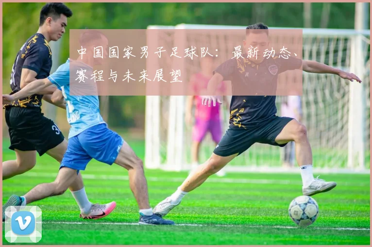 中国国家男子足球队：最新动态、赛程与未来展望