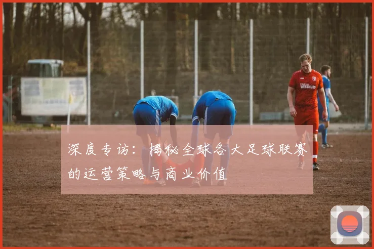 深度专访：揭秘全球各大足球联赛的运营策略与商业价值