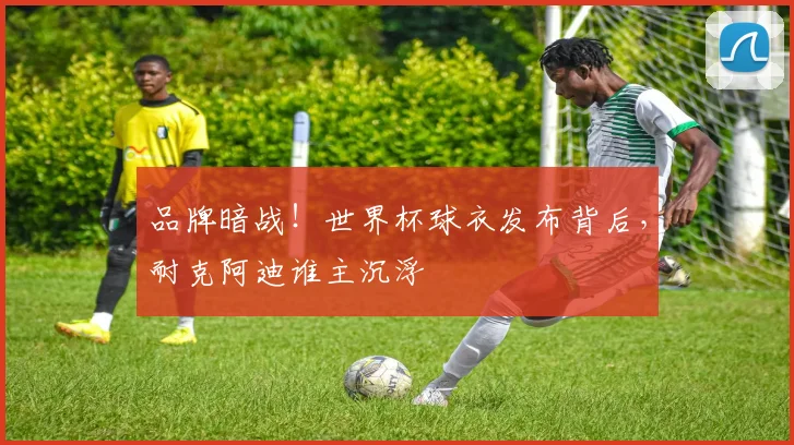 品牌暗战!世界杯球衣发布背后,耐克阿迪谁主沉浮