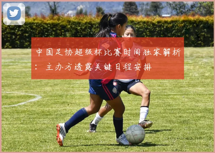 中国足协超级杯比赛时间独家解析：主办方透露关键日程安排