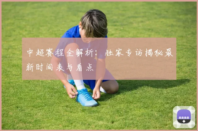 中超赛程全解析：独家专访揭秘最新时间表与看点