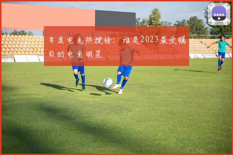 年度电竞热搜榜：谁是2023最受瞩目的电竞明星