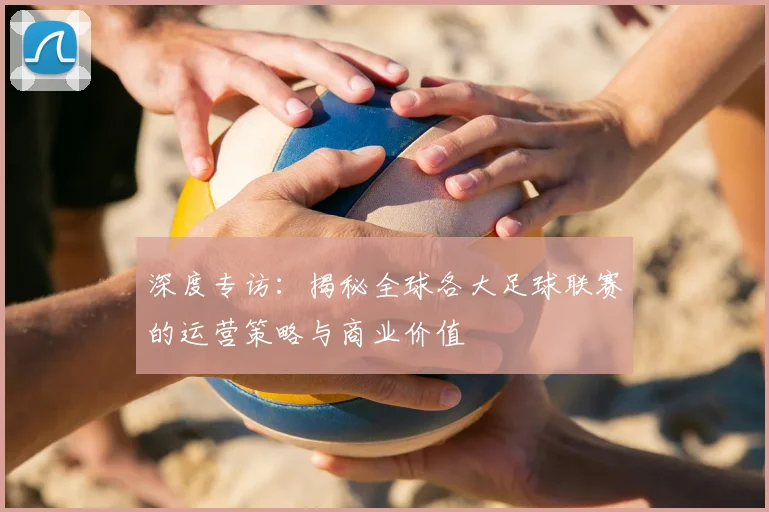 深度专访:揭秘全球各大足球联赛的运营策略与商业价值